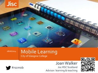 City	
  of	
  Glasgow	
  College	
  
18/06/2014	
  
Mobile	
  Learning	
  
Joan	
  Walker	
  
Jisc	
  RSC	
  Scotland	
  
Advisor:	
  learning	
  &	
  teaching	
  	
  
#rscmob	
  
 