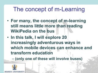 The concept of m-Learning
• For many, the concept of m-learning
still means little more than reading
WikiPedia on the bus
• In this talk, I will explore 20
increasingly adventurous ways in
which mobile devices can enhance and
transform education
– (only one of these will involve buses)

 