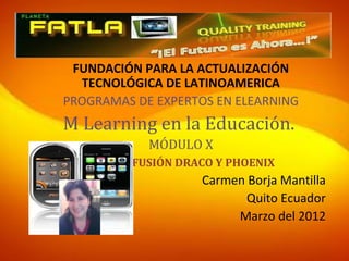 FUNDACIÓN PARA LA ACTUALIZACIÓN
  TECNOLÓGICA DE LATINOAMERICA
PROGRAMAS DE EXPERTOS EN ELEARNING
M Learning en la Educación.
            MÓDULO X
   GRUPO FUSIÓN DRACO Y PHOENIX
                    Carmen Borja Mantilla
                           Quito Ecuador
                          Marzo del 2012
 
