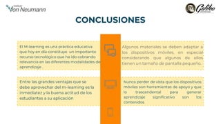 Entre las grandes ventajas que se
debe aprovechar del m-learning es la
inmediatez y la buena actitud de los
estudiantes a su aplicación
El M-learning es una práctica educativa
que hoy en día constituye un importante
recurso tecnológico que ha ido cobrando
relevancia en las diferentes modalidades de
aprendizaje .
Nunca perder de vista que los dispositivos
móviles son herramientas de apoyo y que
lo trascendental para generar
aprendizaje significativo son los
contenidos
Algunos materiales se deben adaptar a
los dispositivos móviles, en especial
considerando que algunos de ellos
tienen un tamaño de pantalla pequeño.
CONCLUSIONES
 