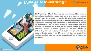 El M-learning o Mobile Learning es una rama del E-learning o
aprendizaje electrónico -aquel que se lleva a cabo de manera
virtual- que se produce a través de diferentes dispositivos
móviles. El M-learning aprovecha todas las posibilidades de los
dispositivos móviles y permite al alumno aprender sin necesidad
de mantenerse en un lugar fijado o determinado. De esta
manera, el alumno es dueño de su propio tiempo y puede
aprender cuando y donde quiera; ya no sólo desde un
ordenador, sino en el auto, en el autobús o en una sala de
espera. Desde casa y las 24 horas del día: los dispositivos
móviles son, hoy más que nunca, una extensión de la vida de las
personas.
¿Qué es el m-learning?
 
