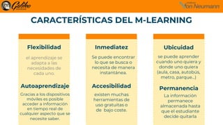 CARACTERÍSTICAS DEL M-LEARNING
Ubicuidad
Accesibilidad
el aprendizaje se
adapta a las
necesidades de
cada uno.
Se puede encontrar
lo que se busca o
necesita de manera
instantánea.
se puede aprender
cuando uno quiera y
donde uno quiera
(aula, casa, autobús,
metro, parque…)
Autoaprendizaje
Gracias a los dispositivos
móviles es posible
acceder a información
en tiempo real de
cualquier aspecto que se
necesite saber.
existen muchas
herramientas de
uso gratuitas o
de bajo coste.
Permanencia
La información
permanece
almacenada hasta
que el estudiante
decide quitarla
Flexibilidad Inmediatez
 