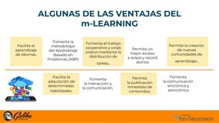 ALGUNAS DE LAS VENTAJAS DEL
m-LEARNING
Fomenta
la comunicación
sincrónica y
asincrónica
Permite un
mejor acceso
a avisos y record
atorios
Fomenta
la interacción y
la comunicación.
Fomenta la
metodología
del Aprendizaje
Basado en
Problemas (ABP)
Fomenta el trabajo
cooperativo y colab
orativo mediante la
distribución de
tareas.
Permite
la publicación
inmediata de
contenidos.
Permite la creación
de nuevas
comunidades de
aprendizaje.
Facilita la
adquisición de
determinadas
habilidades.
Facilita el
aprendizaje
de idiomas.
 