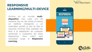 Vivimos en un mundo multi-
dispositivo. Casi cada uno de
nosotros hoy en día utiliza al menos
un teléfono inteligente y un
ordenador portátil (y eso es sólo el
requisito mínimo) Esta realidad nos
lleva a la adaptación de cualquier
contenido a cualquiera de estos
dispositivos. Para cubrir esta
necesidad surge el Responsive
Learning.
RESPONSIVE
LEARNING/MULTI-DEVICE
 
