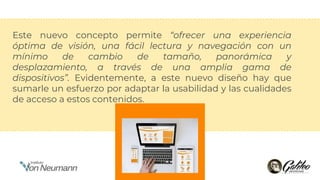 Este nuevo concepto permite “ofrecer una experiencia
óptima de visión, una fácil lectura y navegación con un
mínimo de cambio de tamaño, panorámica y
desplazamiento, a través de una amplia gama de
dispositivos”. Evidentemente, a este nuevo diseño hay que
sumarle un esfuerzo por adaptar la usabilidad y las cualidades
de acceso a estos contenidos.
 