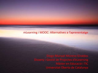 mLearning i MOOC: Alternatives a l’aprenentatge




                 Diego Manuel Moreno Giraldos
       Disseny i Gestió de Projectes d’eLearning
                        Màster en Educació i TIC
                Universitat Oberta de Catalunya
 