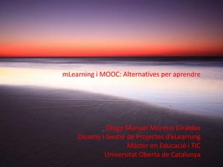 mLearning i MOOC: Alternatives per aprendre




              Diego Manuel Moreno Giraldos
    Disseny i Gestió de Projectes d’eLearning
                     Màster en Educació i TIC
             Universitat Oberta de Catalunya
 