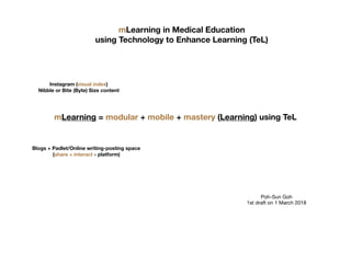 mLearning in Medical Education
using Technology to Enhance Learning (TeL)
mLearning = modular + mobile + mastery (Learning) using TeL
Instagram (visual index)
Nibble or Bite (Byte) Size content
Blogs + Padlet/Online writing-posting space
(share + interact - platform)
Poh-Sun Goh

1st draft on 1 March 2018
 