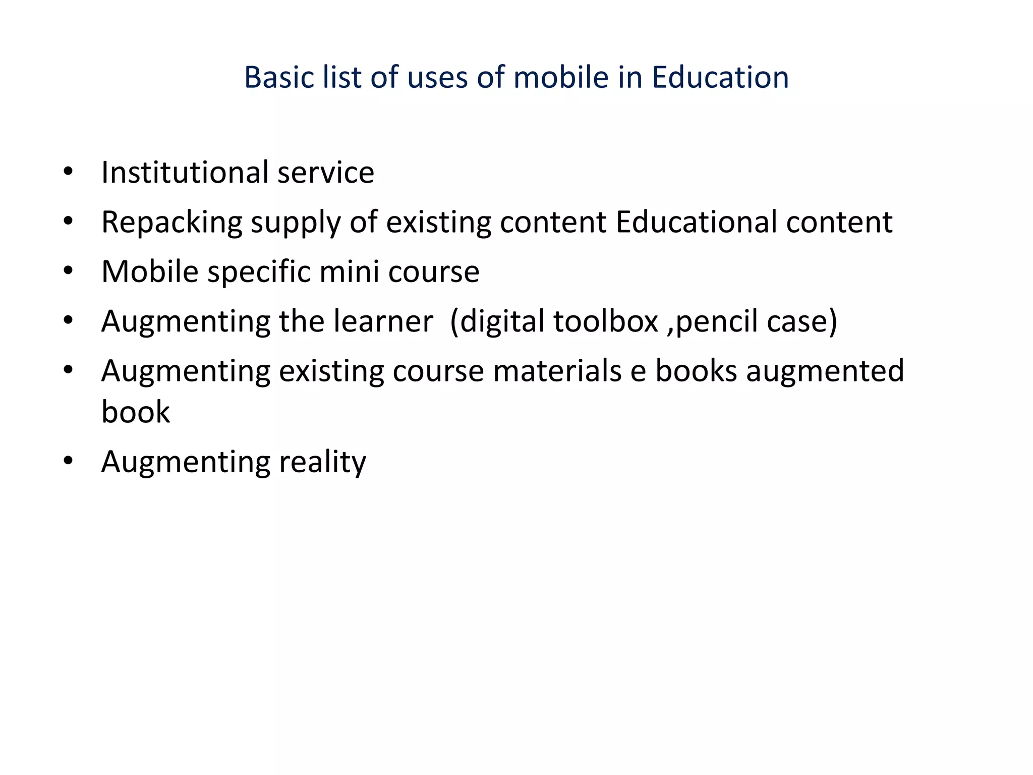 Basic list of uses of mobile in Education Institutional service Repacking supply of existing content Educational contentMobile specific mini course  Augmenting the learner  (digital toolbox ,pencil case)Augmenting existing course materials e books augmented book Augmenting reality 