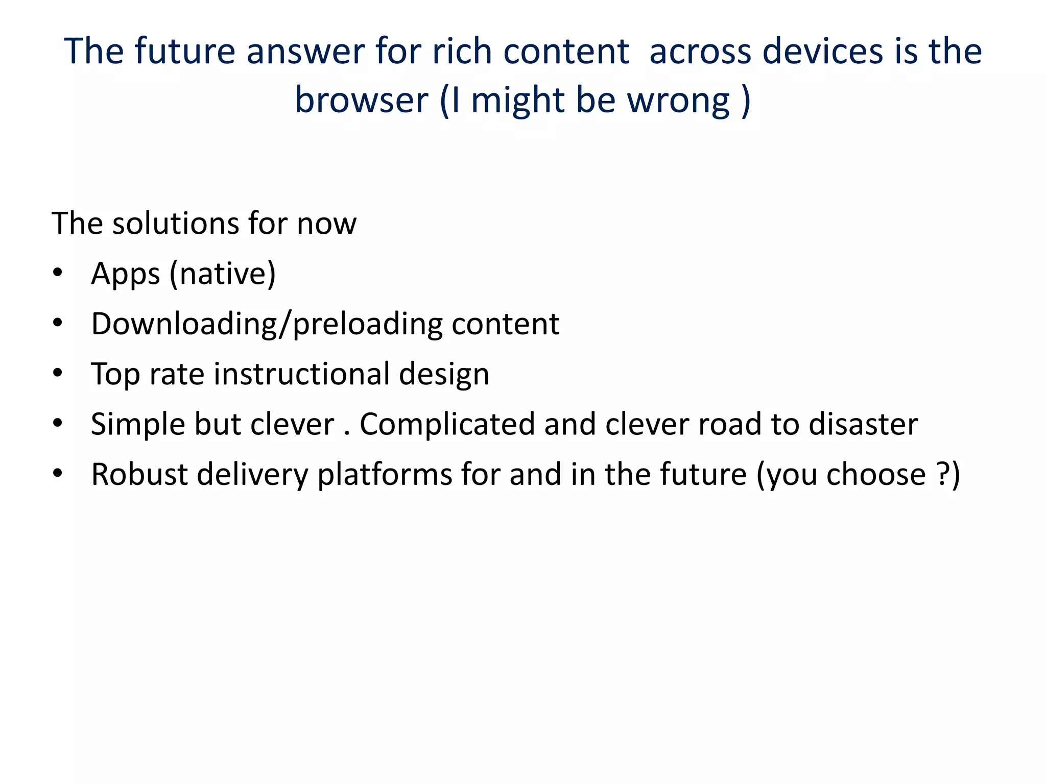 The future answer for rich content  across devices is the browser (I might be wrong ) The solutions for now Apps (native)Downloading/preloading content Top rate instructional designSimple but clever . Complicated and clever road to disaster Robust delivery platforms for and in the future (you choose ?)