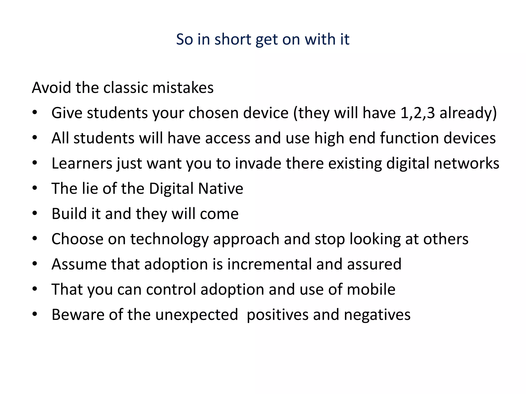 So in short get on with it Avoid the classic mistakesGive students your chosen device (they will have 1,2,3 already)All students will have access and use high end function devicesLearners just want you to invade there existing digital networksThe lie of the Digital Native Build it and they will comeChoose on technology approach and stop looking at others Assume that adoption is incremental and assured That you can control adoption and use of mobileBeware of the unexpected  positives and negatives 