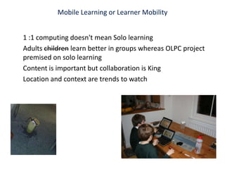 Mobile Learning or Learner Mobility 1 :1 computing doesn't mean Solo learning Adults children learn better in groups whereas OLPC project premised on solo learningContent is important but collaboration is King Location and context are trends to watch 