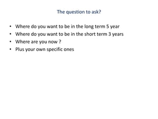 The question to ask? Where do you want to be in the long term 5 yearWhere do you want to be in the short term 3 yearsWhere are you now ?Plus your own specific ones