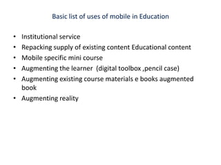 Basic list of uses of mobile in Education Institutional service Repacking supply of existing content Educational contentMobile specific mini course  Augmenting the learner  (digital toolbox ,pencil case)Augmenting existing course materials e books augmented book Augmenting reality 