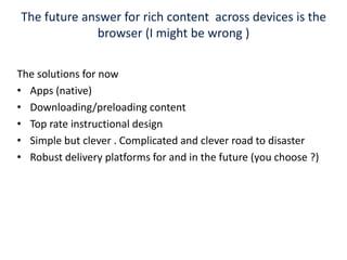 The future answer for rich content  across devices is the browser (I might be wrong ) The solutions for now Apps (native)Downloading/preloading content Top rate instructional designSimple but clever . Complicated and clever road to disaster Robust delivery platforms for and in the future (you choose ?)