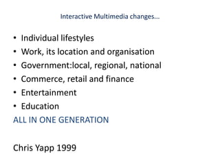 Interactive Multimedia changes...Individual lifestylesWork, its location and organisationGovernment:local, regional, nationalCommerce, retail and financeEntertainmentEducationALL IN ONE GENERATIONChris Yapp 1999