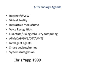 A Technology AgendaInternet/WWWVirtual RealityInteractive Media/DVDVoice RecognitionQuantum/Biological/Fuzzy computingATM/DAB/DVB/DTT/UMTSIntelligent agentsSmart devices/homesSystems IntegrationChris Yapp 1999