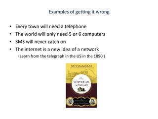 Examples of getting it wrong Every town will need a telephone The world will only need 5 or 6 computers SMS will never catch on The internet is a new idea of a network  (Learn from the telegraph in the US in the 1890 )