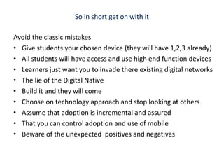 So in short get on with it Avoid the classic mistakesGive students your chosen device (they will have 1,2,3 already)All students will have access and use high end function devicesLearners just want you to invade there existing digital networksThe lie of the Digital Native Build it and they will comeChoose on technology approach and stop looking at others Assume that adoption is incremental and assured That you can control adoption and use of mobileBeware of the unexpected  positives and negatives 
