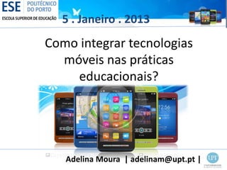 5 . Janeiro . 2013
Como integrar tecnologias
  móveis nas práticas
    educacionais?




   Adelina Moura | adelinam@upt.pt |
 