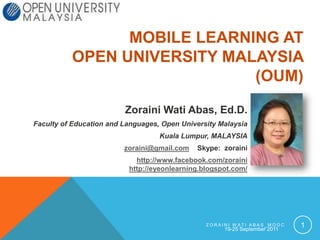 19-25 September 2011 Zoraini Wati ABAS_MOOC 1 Mobile Learning at Open University Malaysia (OUM) Zoraini Wati Abas, Ed.D. Faculty of Education and Languages, Open University Malaysia  Kuala Lumpur, MALAYSIA zoraini@gmail.com    Skype:  zoraini http://www.facebook.com/zorainihttp://eyeonlearning.blogspot.com/ 