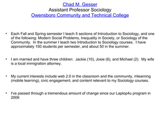 Chad M. Gesser Assistant Professor Sociology Owensboro Community and Technical College Each Fall and Spring semester I teach 5 sections of Introduction to Sociology, and one of the following: Modern Social Problems, Inequality in Society, or Sociology of the Community.  In the summer I teach two Introduction to Sociology courses.  I have approximately 150 students per semester, and about 50 in the summer. I am married and have three children:  Jackie (10), Josie (6), and Michael (2).  My wife is a local immigration attorney. My current interests include web 2.0 in the classroom and the community, mlearning (mobile learning), civic engagement, and content relevant to my Sociology courses. I've passed through a tremendous amount of change since our Laptop4u program in 2006 