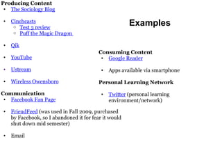 Producing Content The Sociology Blog Cinchcasts Test 3 review Puff the Magic Dragon  Qik YouTube Ustream Wireless Owensboro Communication Facebook Fan Page FriendFeed  (was used in Fall 2009, purchased by Facebook, so I abandoned it for fear it would shut down mid semester) Email Consuming Content Google Reader Apps available via smartphone Personal Learning Network Twitter  (personal learning environment/network) Examples 