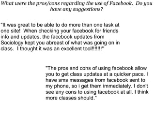 "It was great to be able to do more than one task at one site!  When checking your facebook for friends info and updates, the facebook updates from Sociology kept you abreast of what was going on in class.  I thought it was an excellent tool!!!!!!!" "The pros and cons of using facebook allow you to get class updates at a quicker pace. I have sms messages from facebook sent to my phone, so i get them immediately. I don't see any cons to using facebook at all. I think more classes should." What were the pros/cons regarding the use of Facebook.  Do you have any suggestions? 