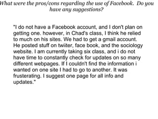 "I do not have a Facebook account, and I don't plan on getting one. however, in Chad's class, I think he relied to much on his sites. We had to get a gmail account. He posted stuff on twiiter, face book, and the sociology website. I am currently taking six class, and i do not have time to constantly check for updates on so many different webpages. If I couldn't find the information i wanted on one site I had to go to another. It was frusterating. I suggest one page for all info and updates." What were the pros/cons regarding the use of Facebook.  Do you have any suggestions? 