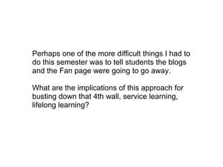 Perhaps one of the more difficult things I had to do this semester was to tell students the blogs and the Fan page were going to go away. What are the implications of this approach for busting down that 4th wall, service learning, lifelong learning? 