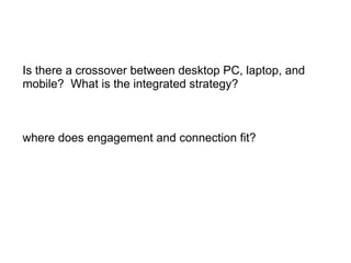 Is there a crossover between desktop PC, laptop, and mobile?  What is the integrated strategy? where does engagement and connection fit? 
