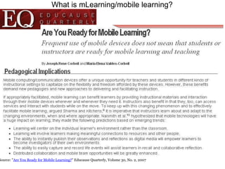 What is mLearning/mobile learning? Source: " Are You Ready for Mobile Learning? " Educause Quarterly, Volume 30, No. 2, 2007  