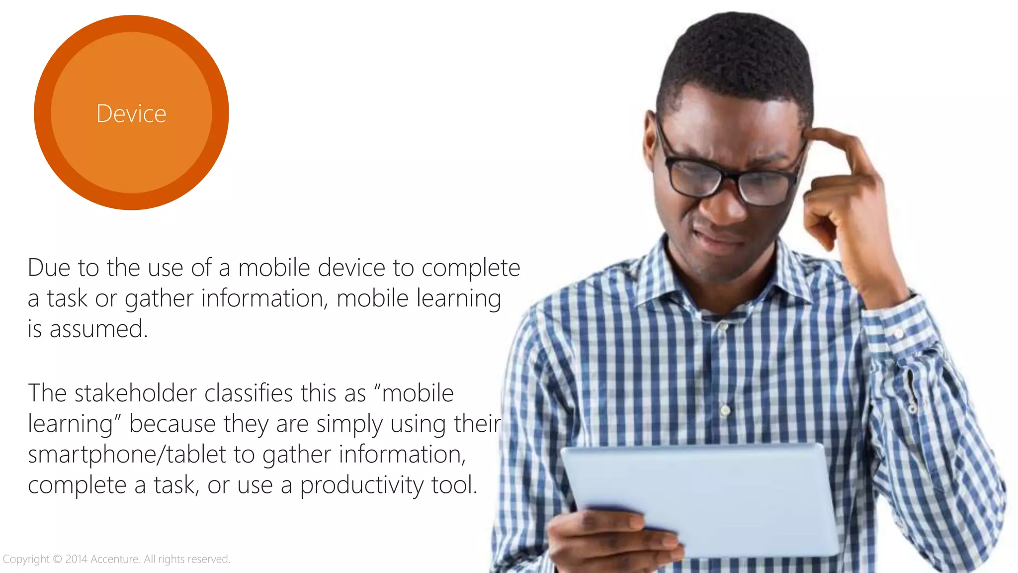 Device
Due to the use of a mobile device to complete
a task or gather information, mobile learning
is assumed.
The stakeholder classifies this as “mobile
learning” because they are simply using their
smartphone/tablet to gather information,
complete a task, or use a productivity tool.
Copyright © 2014 Accenture. All rights reserved.
 