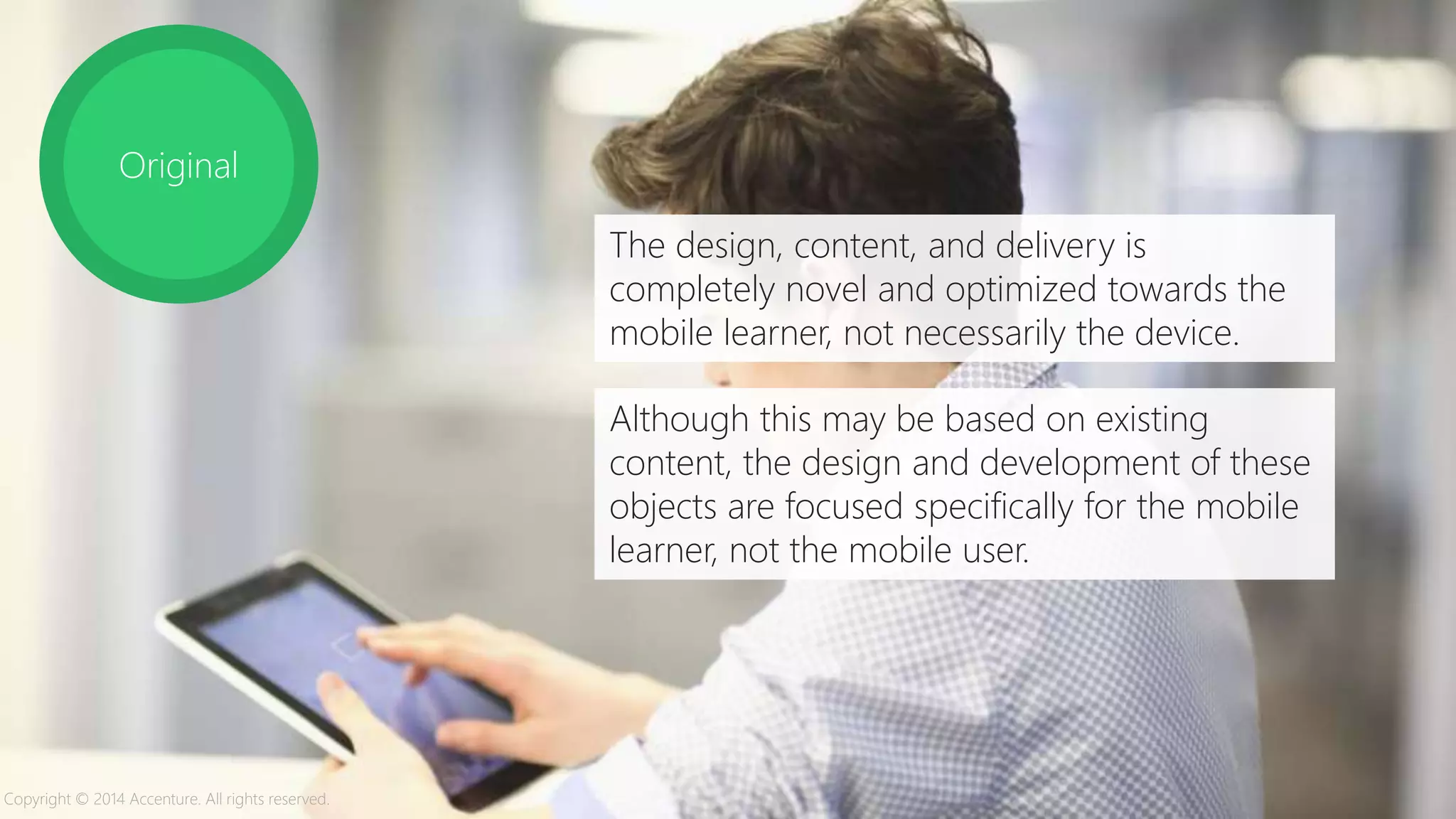 Original
The design, content, and delivery is
completely novel and optimized towards the
mobile learner, not necessarily the device.
Although this may be based on existing
content, the design and development of these
objects are focused specifically for the mobile
learner, not the mobile user.
Copyright © 2014 Accenture. All rights reserved.
 