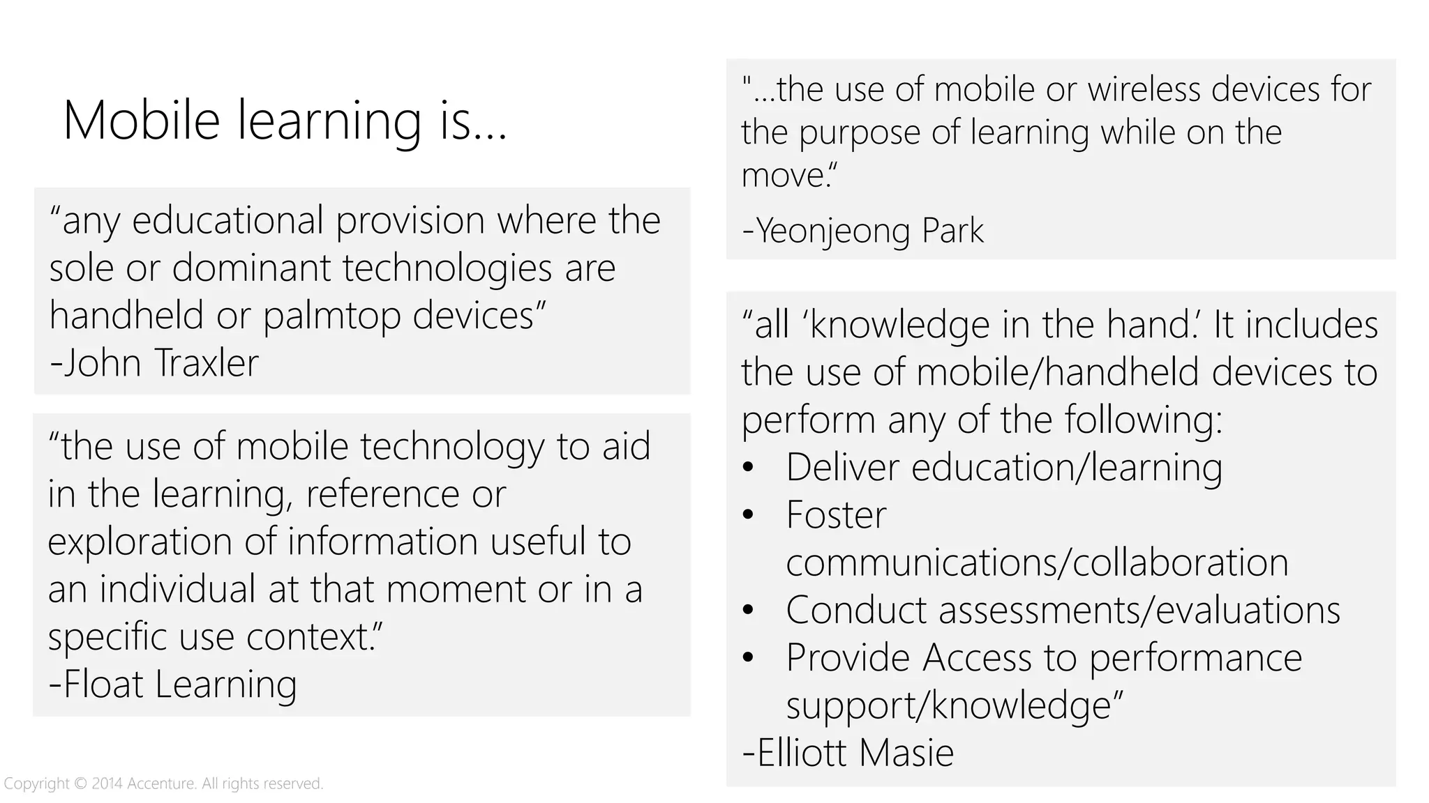 “the use of mobile technology to aid
in the learning, reference or
exploration of information useful to
an individual at that moment or in a
specific use context.”
-Float Learning
"...the use of mobile or wireless devices for
the purpose of learning while on the
move.“
-Yeonjeong Park
“all ‘knowledge in the hand.’ It includes
the use of mobile/handheld devices to
perform any of the following:
• Deliver education/learning
• Foster
communications/collaboration
• Conduct assessments/evaluations
• Provide Access to performance
support/knowledge”
-Elliott Masie
“any educational provision where the
sole or dominant technologies are
handheld or palmtop devices”
-John Traxler
Mobile learning is…
Copyright © 2014 Accenture. All rights reserved.
 
