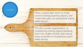 Convert
When a stakeholder wants to simply
convert existing eLearning objects, and
“make them play” on smartphone and/or
tablet devices.
This also includes segmentation, or
modularizing existing objects (breaking
them into smaller chunks), and making
these accessible on smartphone and/or
tablet devices
Copyright © 2014 Accenture. All rights reserved.
 