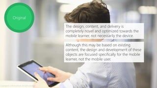 Original
The design, content, and delivery is
completely novel and optimized towards the
mobile learner, not necessarily the device.
Although this may be based on existing
content, the design and development of these
objects are focused specifically for the mobile
learner, not the mobile user.
Copyright © 2014 Accenture. All rights reserved.
 