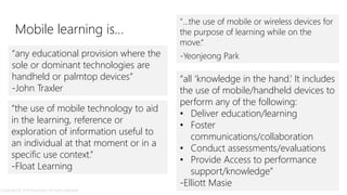 “the use of mobile technology to aid
in the learning, reference or
exploration of information useful to
an individual at that moment or in a
specific use context.”
-Float Learning
"...the use of mobile or wireless devices for
the purpose of learning while on the
move.“
-Yeonjeong Park
“all ‘knowledge in the hand.’ It includes
the use of mobile/handheld devices to
perform any of the following:
• Deliver education/learning
• Foster
communications/collaboration
• Conduct assessments/evaluations
• Provide Access to performance
support/knowledge”
-Elliott Masie
“any educational provision where the
sole or dominant technologies are
handheld or palmtop devices”
-John Traxler
Mobile learning is…
Copyright © 2014 Accenture. All rights reserved.
 