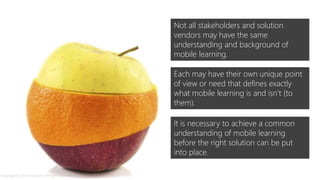 Not all stakeholders and solution
vendors may have the same
understanding and background of
mobile learning.
Each may have their own unique point
of view or need that defines exactly
what mobile learning is and isn’t (to
them).
It is necessary to achieve a common
understanding of mobile learning
before the right solution can be put
into place.
Copyright © 2014 Accenture. All rights reserved.
 