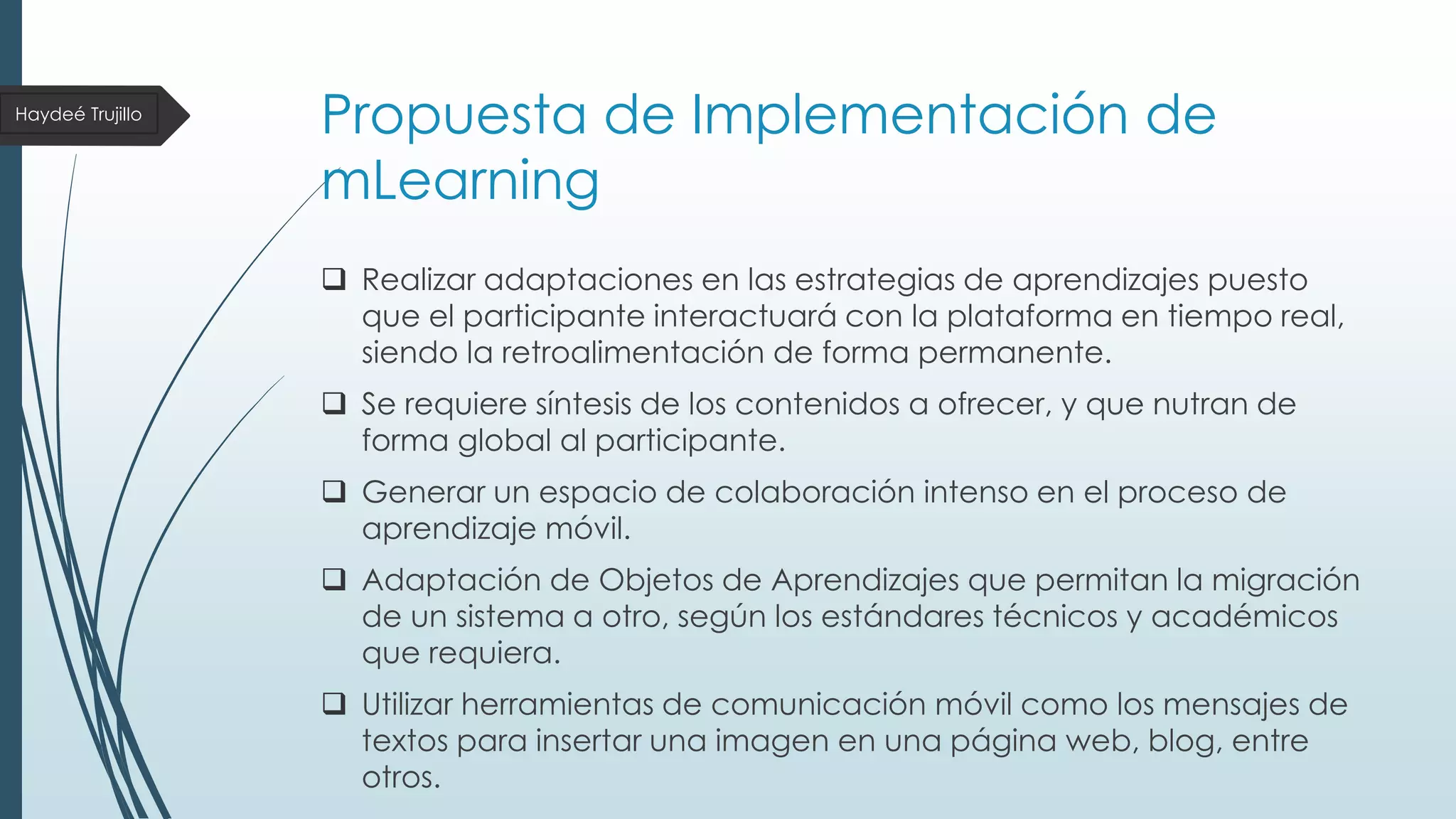 Haydeé Trujillo

Propuesta de Implementación de
mLearning
 Realizar adaptaciones en las estrategias de aprendizajes puesto
que el participante interactuará con la plataforma en tiempo real,
siendo la retroalimentación de forma permanente.

 Se requiere síntesis de los contenidos a ofrecer, y que nutran de
forma global al participante.
 Generar un espacio de colaboración intenso en el proceso de
aprendizaje móvil.

 Adaptación de Objetos de Aprendizajes que permitan la migración
de un sistema a otro, según los estándares técnicos y académicos
que requiera.
 Utilizar herramientas de comunicación móvil como los mensajes de
textos para insertar una imagen en una página web, blog, entre
otros.

 