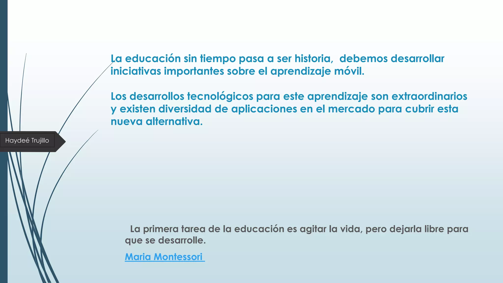 La educación sin tiempo pasa a ser historia, debemos desarrollar
iniciativas importantes sobre el aprendizaje móvil.
Los desarrollos tecnológicos para este aprendizaje son extraordinarios
y existen diversidad de aplicaciones en el mercado para cubrir esta
nueva alternativa.
Haydeé Trujillo

La primera tarea de la educación es agitar la vida, pero dejarla libre para
que se desarrolle.
Maria Montessori

 