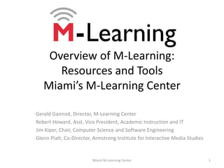 Overview of M-Learning:Resources and ToolsMiami’s M-Learning Center Gerald Gannod, Director, M-Learning Center Robert Howard, Asst. Vice President, Academic Instruction and IT Jim Kiper, Chair, Computer Science and Software Engineering Glenn Platt, Co-Director, Armstrong Institute for Interactive Media Studies 1 Miami M-Learning Center 