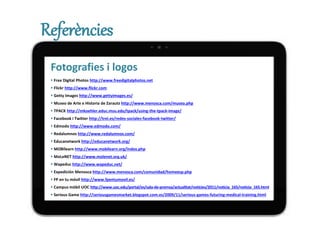Referències
Fotografies i logos
 Free Digital Photos http://www.freedigitalphotos.net
 Flickr http://www.flickr.com
 Getty Images http://www.gettyimages.es/
 Museo de Arte e Historia de Zarautz http://www.menosca.com/museo.php
 TPACK http://mkoehler.educ.msu.edu/tpack/using-the-tpack-image/
 Facebook i Twitter http://trei.es/redes-sociales-facebook-twitter/
 Edmodo http://www.edmodo.com/
 Redalumnos http://www.redalumnos.com/
 Educanetwork http://educanetwork.org/
 MOBIlearn http://www.mobilearn.org/index.php
 MoLeNET http://www.molenet.org.uk/
 Wapeduc http://www.wapeduc.net/
 Expedición Menosca http://www.menosca.com/comunidad/homeesp.php
 FP en tu móvil http://www.fpentumovil.es/
 Campus mòbil UOC http://www.uoc.edu/portal/es/sala-de-premsa/actualitat/noticies/2011/noticia_165/noticia_165.html
 Serious Game http://seriousgamesmarket.blogspot.com.es/2009/11/serious-games-futuring-medical-training.html
 