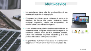 M - learning
 Los estudiantes tiene más de un dispositivo al que
acceden al contenido de aprendizaje.
 El concepto se refiere a que el contenido de un curso es
diseñado de forma que pueda accederse desde
cualquier dispositivo, desde una computadora de
escritorio hasta un teléfono inteligente.
 Existe software que permite diseñar contenido que es
accesible desde cualquier dispositivo sin importar su
sistema o tamaño; puede ser Mac, Windows, Android,
Linux y el contenido se puede visualizar y a la vez
permite interactuar sin ninguna dificultad.
 El aprendizaje multidispositivos surge de la forma como
las personas utilizan varios dispositivos en un solo día.
 