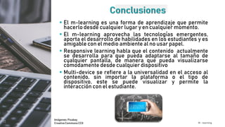  El m-learning es una forma de aprendizaje que permite
hacerlo desde cualquier lugar y en cualquier momento.
 El m-learning aprovecha las tecnologías emergentes,
aporta el desarrollo de habilidades en los estudiantes y es
amigable con el medio ambiente al no usar papel.
 Responsive learning habla que el contenido actualmente
se desarrolla para que pueda adaptarse al tamaño de
cualquier pantalla, de manera que pueda visualizarse
cómodamente desde cualquier dispositivo
 Multi-device se refiere a la universalidad en el acceso al
contenido, sin importar la plataforma o el tipo de
dispositivo, este se puede visualizar y permite la
interacción con el estudiante.
M - learning
Imágenes:Pixabay
CreativeCommons CC0
 