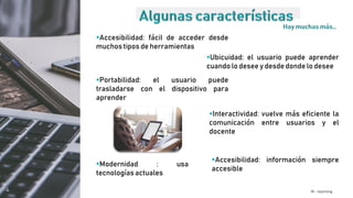 M - learning
Portabilidad: el usuario puede
trasladarse con el dispositivo para
aprender
Ubicuidad: el usuario puede aprender
cuando lo desee y desde donde lo desee
Accesibilidad: fácil de acceder desde
muchos tipos de herramientas
Interactividad: vuelve más eficiente la
comunicación entre usuarios y el
docente
Modernidad : usa
tecnologías actuales
Accesibilidad: información siempre
accesible
 