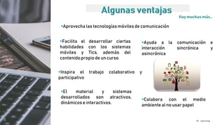 M - learning
Ayuda a la comunicación e
interacción sincrónica y
asincrónica
Facilita el desarrollar ciertas
habilidades con los sistemas
móviles y Tics, además del
contenido propio de un curso
Aprovecha las tecnologías móviles de comunicación
Inspira el trabajo colaborativo y
participativo
Colabora con el medio
ambiente al no usar papel
El material y sistemas
desarrollados son atractivos,
dinámicos e interactivos.
 