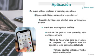 M - learning
Se puede utilizar en clases presencialeso en línea
Algunas actividades para aplicarlo, pueden ser:
Creación de videos con el móvil para participación
en foros
Consulta de enciclopediasen línea
Creación de podcast con contenido que
enriquece un tema
Toma de fotografías para la creación
de carpetas con imágenes que se
asocien al tema o situación estudiada
Toma de apuntes o ideas por medio
del dispositivomóvil
 