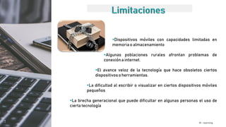 M - learning
Dispositivos móviles con capacidades limitadas en
memoria o almacenamiento
Algunas poblaciones rurales afrontan problemas de
conexión a internet.
El avance veloz de la tecnología que hace obsoletos ciertos
dispositivos o herramientas.
La dificultad al escribir o visualizar en ciertos dispositivos móviles
pequeños
La brecha generacional que puede dificultar en algunas personas el uso de
cierta tecnología
 