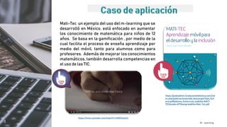 M - learning
Mati-Tec un ejemplo del uso del m-learning que se
desarrolló en México, está enfocado en aumentar
los conocimiento de matemática para niños de 12
años. Se basa en la gamificación , por medio de la
cual facilita el proceso de enseña aprendizaje por
medio del móvil, tanto para alumnos como para
profesores. Además de mejorar los conocimientos
matemáticos, también desarrolla competencias en
el uso de las TIC.
https://publiadmin.fundaciontelefonica.com/ind
ex.php/publicaciones/add_descargas?tipo_fich
ero=pdf&idioma_fichero=es_es&title=MATI-
TEC&code=497&lang=es&file=Mati-Tec.pdf
https://www.youtube.com/watch?v=lItNX3ulzU4
 